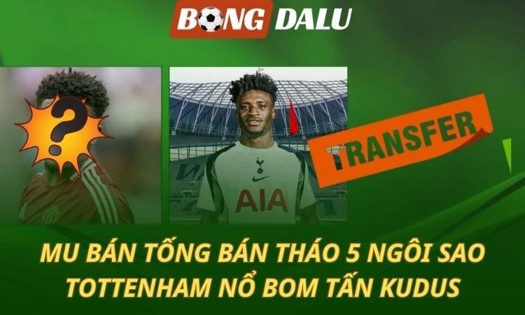 Chuyển nhượng 10/07: MU thanh lý 5 ngôi sao - Tottenham mua Kudus