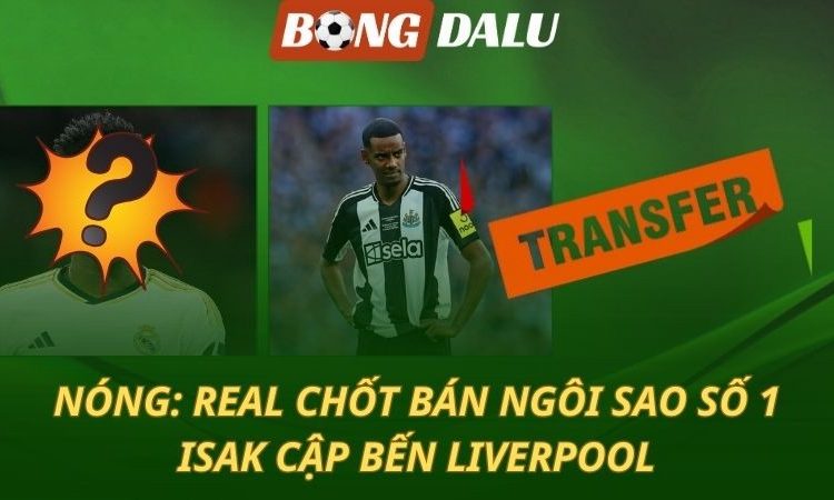 NÓNG: Real Madrid chốt bán ngôi sao số 1 - Isak cập bến Liverpool