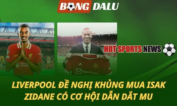 Liverpool đề nghị khủng mua Isak - Zidane có thể dẫn dắt Man Utd