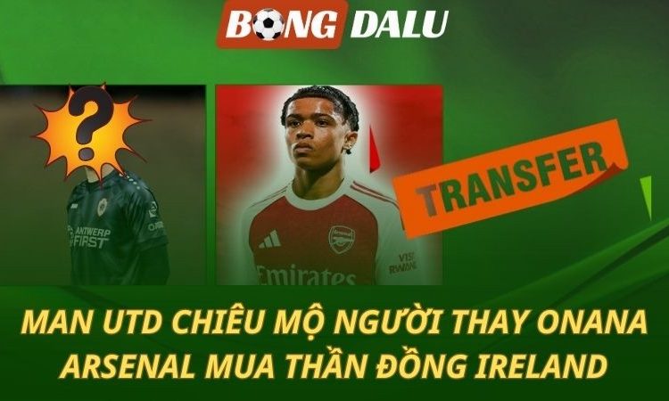 Man Utd chiêu mộ người thay Onana - Arsenal mua thần đồng Ireland