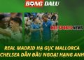 Real hạ gục Mallorca - Chelsea dẫn đầu Ngoại hạng Anh