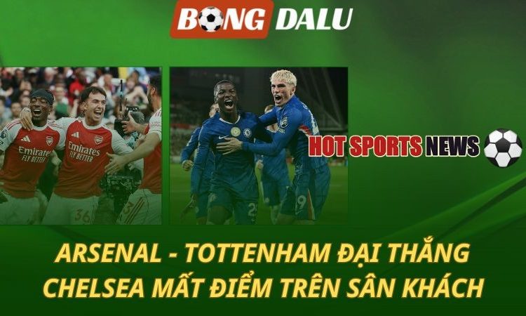 Arsenal và Tottenham đại thắng - Chelsea mất điểm trên sân khách