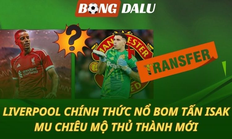 Liverpool chính thức nổ bom tấn Isak - Man Utd mua thủ môn mới