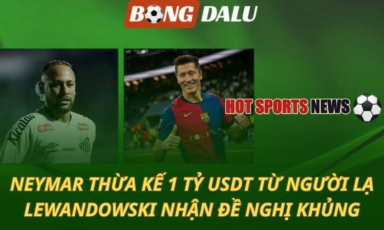 Neymar thừa kế 1 tỷ USD từ người lạ - Lewandowski từ chối đề nghị khủng