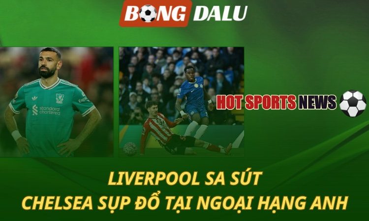 Liverpool sa sút - Chelsea sụp đổ tại Ngoại hạng Anh