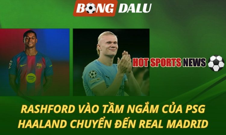 Rashford vào tầm ngắm của PSG - Haaland chuyển đến Real Madrid