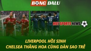 Liverpool hồi sinh – Chelsea thăng hoa với dàn sao trẻ