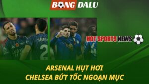 Arsenal hụt hơi - Chelsea bứt tốc ngoạn mục