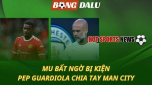 MU bất ngờ bị kiện – Pep Guardiola chia tay Man City