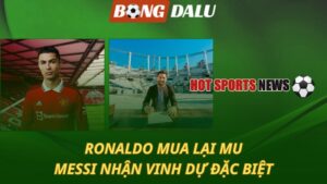 Ronaldo mua lại MU – Messi nhận vinh dự đặc biệt