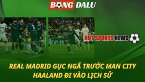 Real Madrid gục ngã trước Man City – Haaland đi vào lịch sử